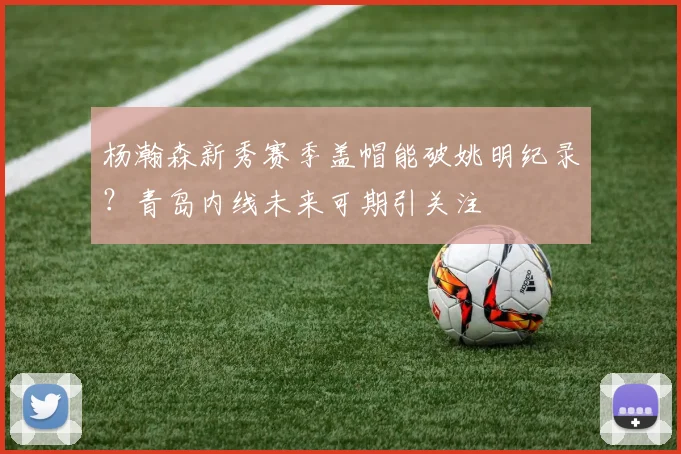 杨瀚森新秀赛季盖帽能破姚明纪录？青岛内线未来可期引关注