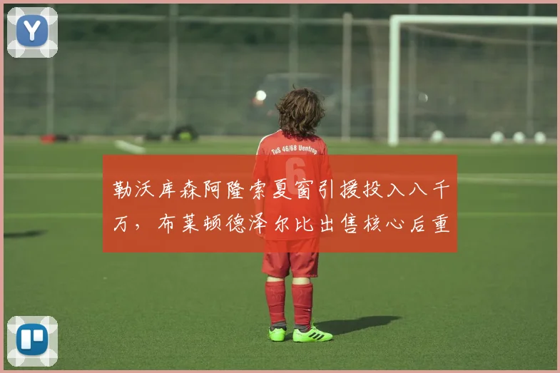 勒沃库森阿隆索夏窗引援投入八千万，布莱顿德泽尔比出售核心后重建策略对比