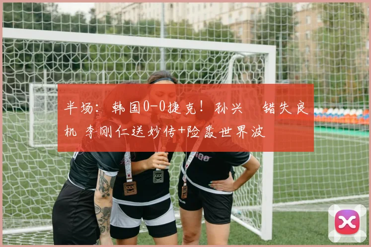 半场：韩国0-0捷克！孙兴慜错失良机 李刚仁送妙传+险轰世界波